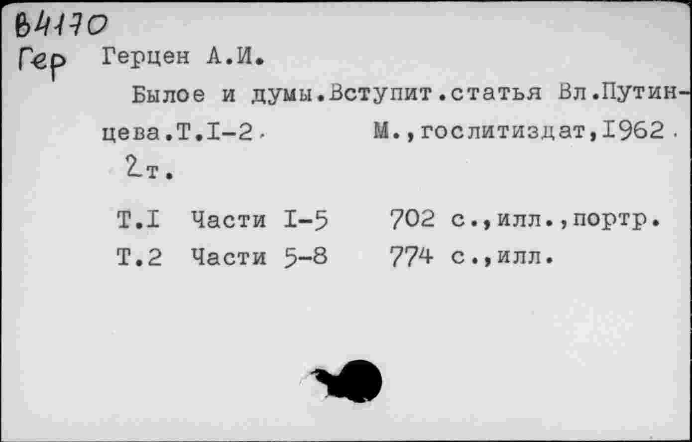 ﻿Мио
Гер Герцен А.И.
Былое и думы.Вступит.статья Вл .Путин цева.Т.1-2-	М.,Гослитиздат,1962 .
2-т.
Т.1 Части 1-5	702 с.,илл.,портр.
Т.2 Части 5-8	774 с.,илл.